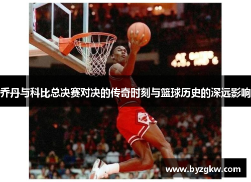 乔丹与科比总决赛对决的传奇时刻与篮球历史的深远影响