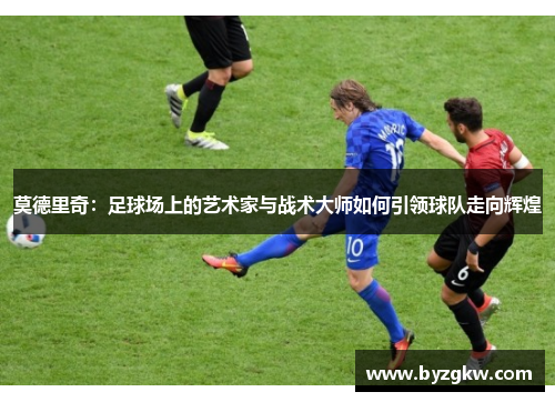 莫德里奇：足球场上的艺术家与战术大师如何引领球队走向辉煌