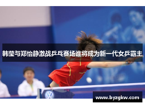 韩莹与郑怡静激战乒乓赛场谁将成为新一代女乒霸主
